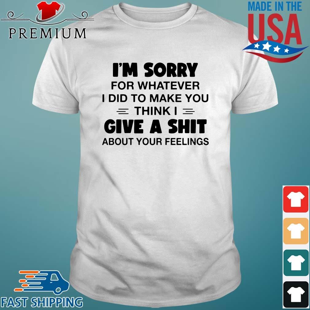 I'm sorry for whatever I did to make you think I give a shit about your feelings shirt