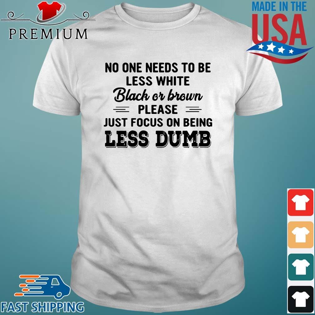 No One Needs To Be Less White Black Or Brown Please Just Focus On Being Less Dumb Shirt