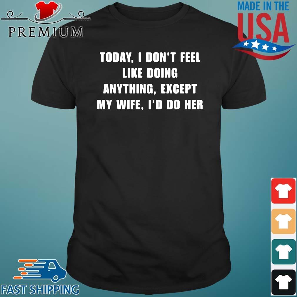 Today I don't feel like doing anything except my wife I'd do her shirt