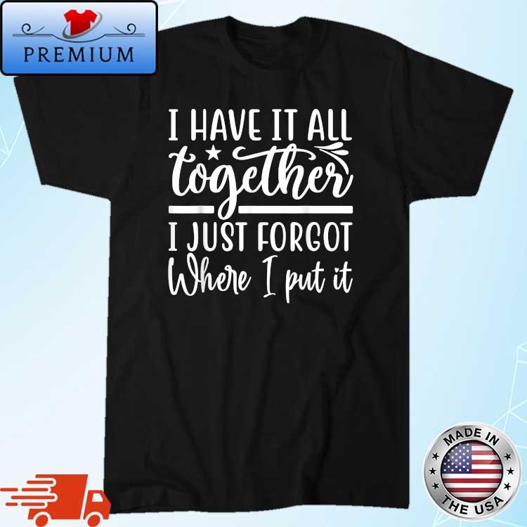 I Have It All Together I Just Forgot Where I Put It Shirt