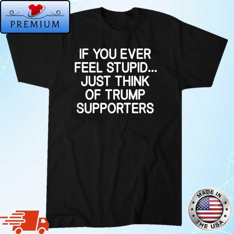 If You Ever Feel Stupid Just Think Of Trump Supporters Shirt