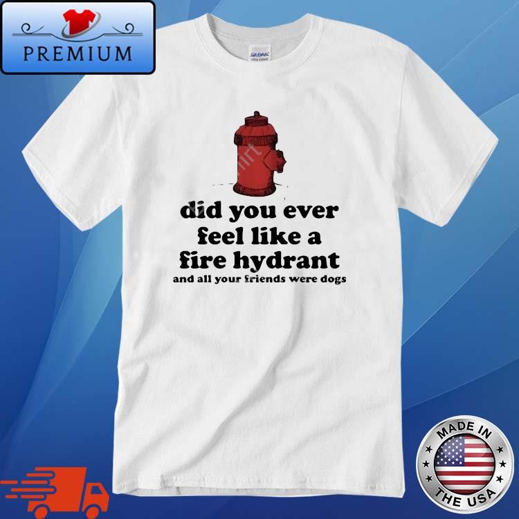 Did You Ever Feel Like A Fire Hydrant And All Your Friends Were Dogs Shirt