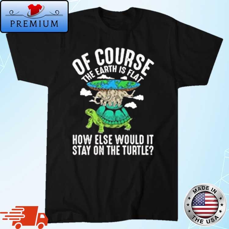 Of Course The Earth Is Flat How Else Would It Stay On The Turtle Shirt