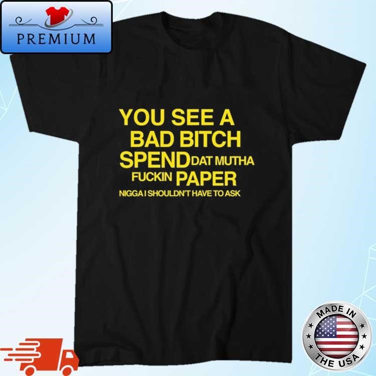 Official You See A Bad Bitch Spend Dat Mutha Fuckin Paper Nigga I Shouldn't Have To Ask Shirt
