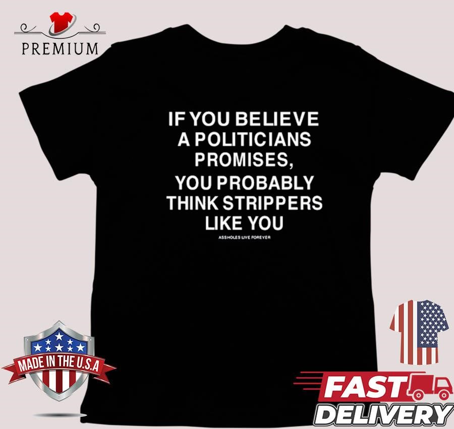 Design If You Believe A Politicians Promises You Probably Think Strippers Assholes Live Forever T-shirt